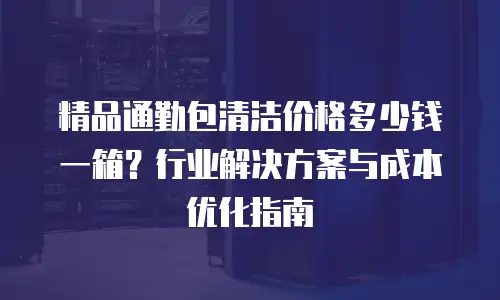 精品通勤包清洁价格多少钱一箱？行业解决方案与成本优化指南