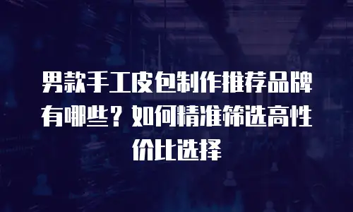 男款手工皮包制作推荐品牌有哪些？如何精准筛选高性价比选择