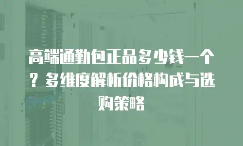 高端通勤包正品多少钱一个？多维度解析价格构成与选购策略