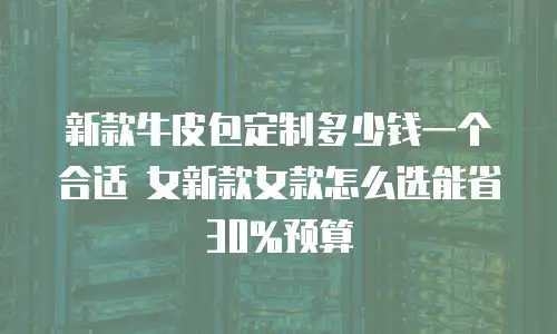 新款牛皮包定制多少钱一个合适 女新款女款怎么选能省30%预算