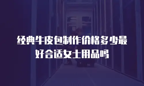 经典牛皮包制作价格多少最好合适女士用品吗