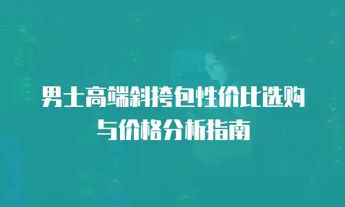 男士高端斜挎包性价比选购与价格分析指南