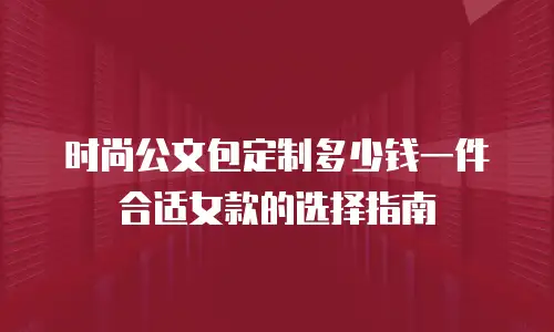 时尚公文包定制多少钱一件合适女款的选择指南