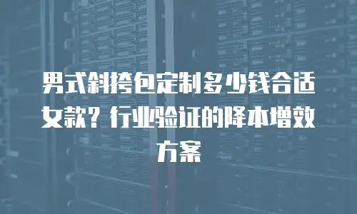 男式斜挎包定制多少钱合适女款？行业验证的降本增效方案