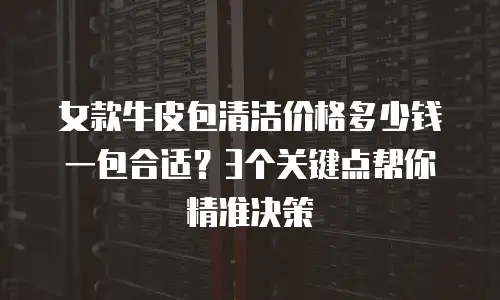 女款牛皮包清洁价格多少钱一包合适？3个关键点帮你精准决策