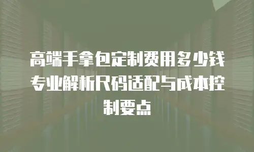 高端手拿包定制费用多少钱 专业解析尺码适配与成本控制要点