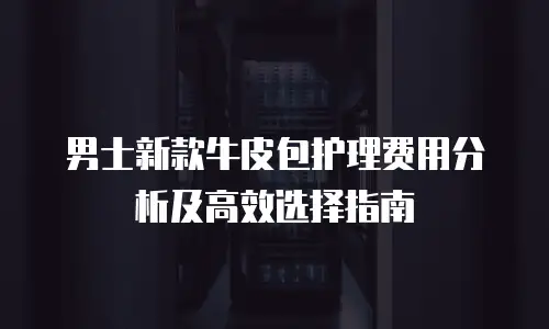 男士新款牛皮包护理费用分析及高效选择指南