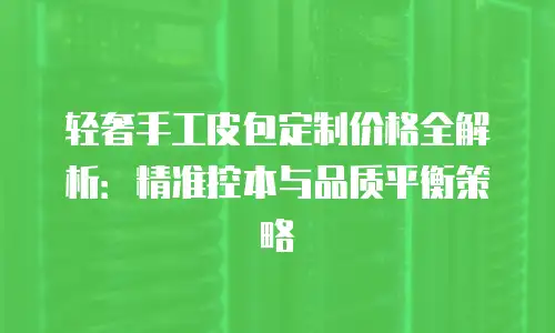 轻奢手工皮包定制价格全解析：精准控本与品质平衡策略
