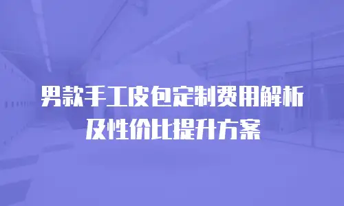 男款手工皮包定制费用解析及性价比提升方案