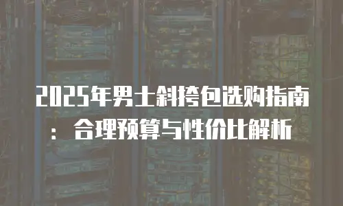 2025年男士斜挎包选购指南：合理预算与性价比解析