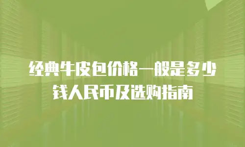经典牛皮包价格一般是多少钱人民币及选购指南
