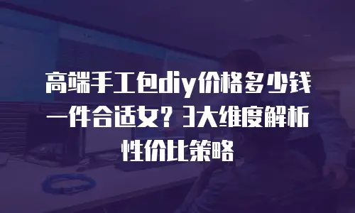 高端手工包diy价格多少钱一件合适女？3大维度解析性价比策略