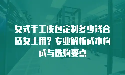 女式手工皮包定制多少钱合适女士用？专业解析成本构成与选购要点