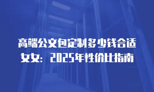 高端公文包定制多少钱合适女女：2025年性价比指南