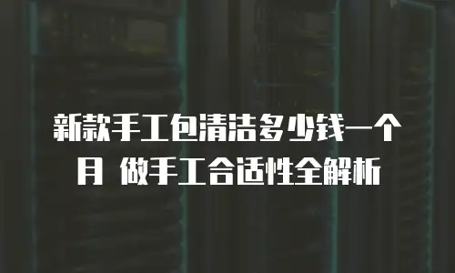 新款手工包清洁多少钱一个月 做手工合适性全解析