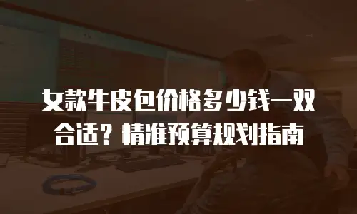 女款牛皮包价格多少钱一双合适？精准预算规划指南