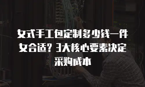 女式手工包定制多少钱一件女合适？3大核心要素决定采购成本