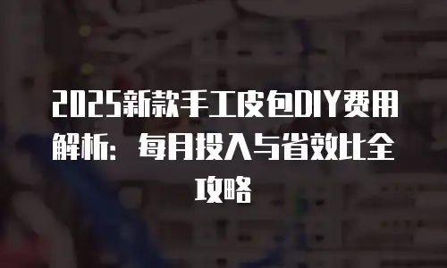 2025新款手工皮包DIY费用解析：每月投入与省效比全攻略