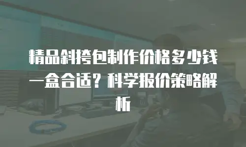 精品斜挎包制作价格多少钱一盒合适？科学报价策略解析
