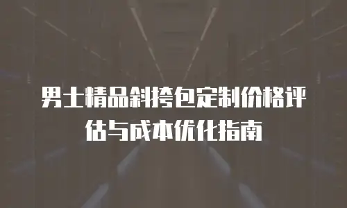 男士精品斜挎包定制价格评估与成本优化指南