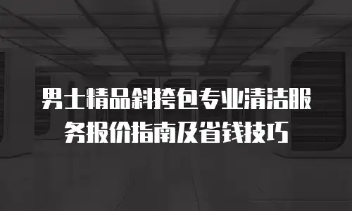 男士精品斜挎包专业清洁服务报价指南及省钱技巧
