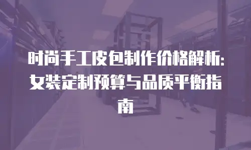 时尚手工皮包制作价格解析：女装定制预算与品质平衡指南