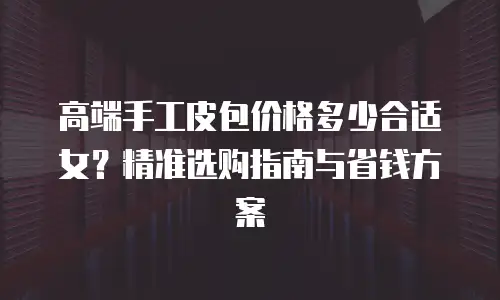 高端手工皮包价格多少合适女？精准选购指南与省钱方案