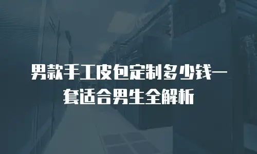 男款手工皮包定制多少钱一套适合男生全解析