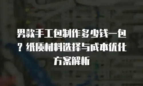 男款手工包制作多少钱一包？纸质材料选择与成本优化方案解析
