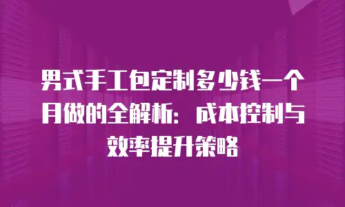 男式手工包定制多少钱一个月做的全解析：成本控制与效率提升策略