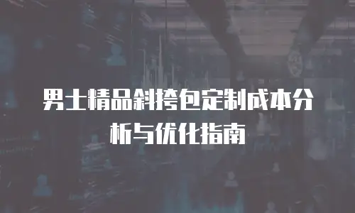男士精品斜挎包定制成本分析与优化指南
