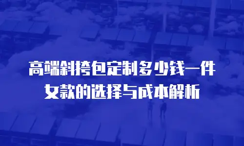 高端斜挎包定制多少钱一件女款的选择与成本解析