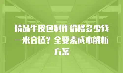 精品牛皮包制作价格多少钱一米合适？全要素成本解析方案