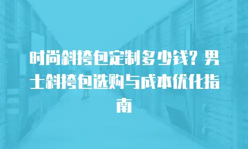 时尚斜挎包定制多少钱？男士斜挎包选购与成本优化指南