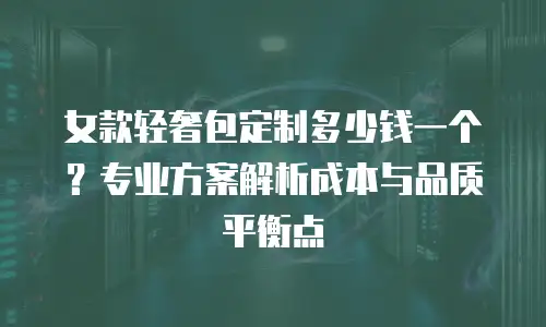 女款轻奢包定制多少钱一个？专业方案解析成本与品质平衡点