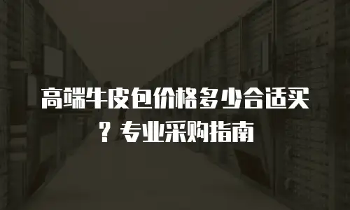 高端牛皮包价格多少合适买？专业采购指南