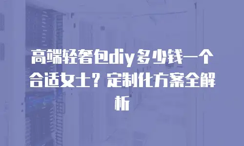 高端轻奢包diy多少钱一个合适女士？定制化方案全解析
