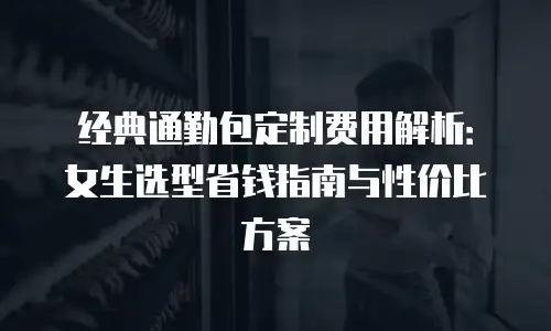 经典通勤包定制费用解析：女生选型省钱指南与性价比方案