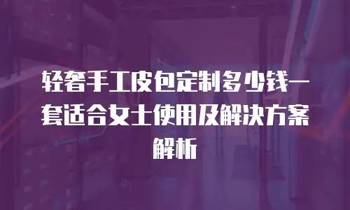 轻奢手工皮包定制多少钱一套适合女士使用及解决方案解析