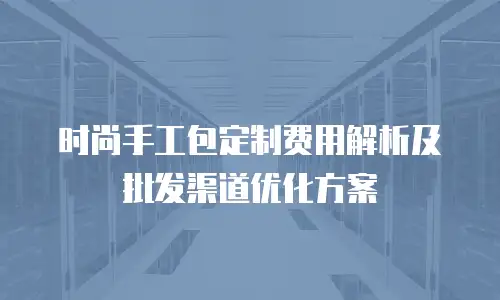 时尚手工包定制费用解析及批发渠道优化方案