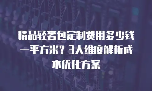 精品轻奢包定制费用多少钱一平方米？3大维度解析成本优化方案