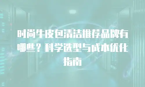 时尚牛皮包清洁推荐品牌有哪些？科学选型与成本优化指南