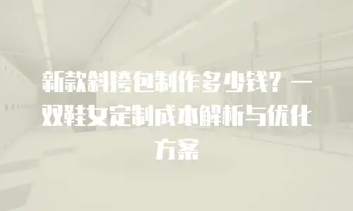 新款斜挎包制作多少钱？一双鞋女定制成本解析与优化方案