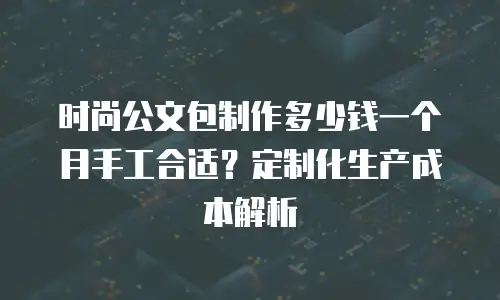 时尚公文包制作多少钱一个月手工合适？定制化生产成本解析