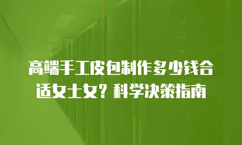 高端手工皮包制作多少钱合适女士女？科学决策指南