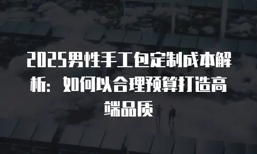 2025男性手工包定制成本解析：如何以合理预算打造高端品质