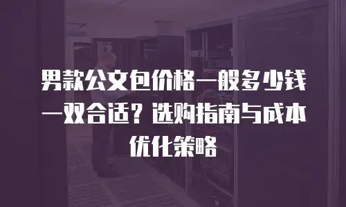 男款公文包价格一般多少钱一双合适？选购指南与成本优化策略