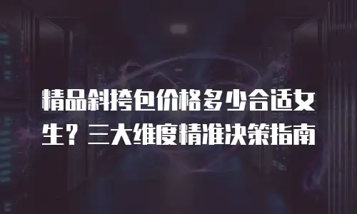 精品斜挎包价格多少合适女生？三大维度精准决策指南