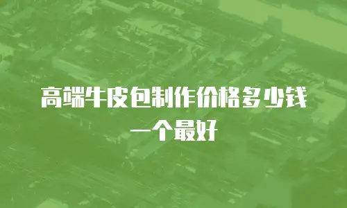 高端牛皮包制作价格多少钱一个最好