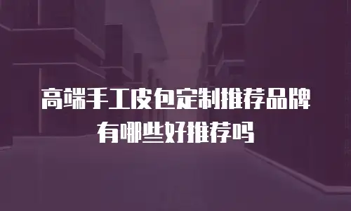 高端手工皮包定制推荐品牌有哪些好推荐吗